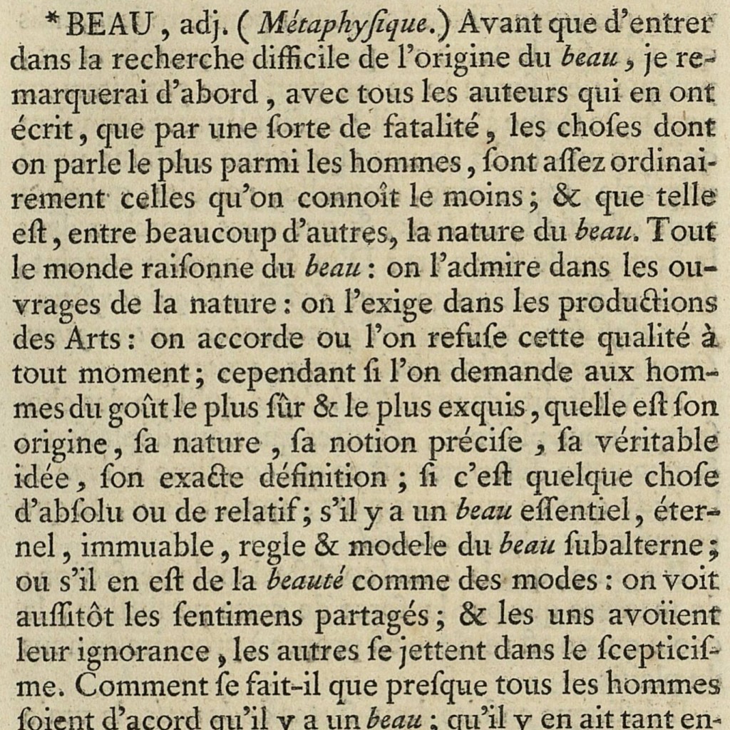 The start of Diderot's article on ‘Beautiful’ [‘BEAU, adj. (Métaphysique)’] in the Encyclopédie. Text begins: ‘BEAU, adj. (Métaphysique.) Avant que d’entrer dans la recherche difficile de l’origine du beau, je remarquerai d’abord, avec tous les auteurs qui en ont écrit, que par une sorte de fatalité, les choses dont on parle le plus parmi les hommes, sont assez ordinairement celles qu’on connoît le moins ; & que telle est, entre beaucoup d’autres, la nature du beau. Tout le monde raisonne du beau : on l’admire dans les ouvrages de la nature : on l’exige dans les productions des Arts : on accorde ou l’on refuse cette qualité à tout moment ; cependant si l’on demande aux hommes du goût le plus sûr & le plus exquis, quelle est son origine, sa nature, sa notion précise, sa véritable idée, son exacte définition ; si c’est quelque chose d’absolu ou de relatif ; s’il y a un beau essentiel, éternel, immuable, regle & modele du beau subalterne ; ou s’il en est de la beauté comme des modes…’